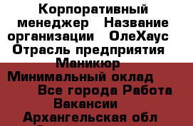 Корпоративный менеджер › Название организации ­ ОлеХаус › Отрасль предприятия ­ Маникюр › Минимальный оклад ­ 23 000 - Все города Работа » Вакансии   . Архангельская обл.,Северодвинск г.